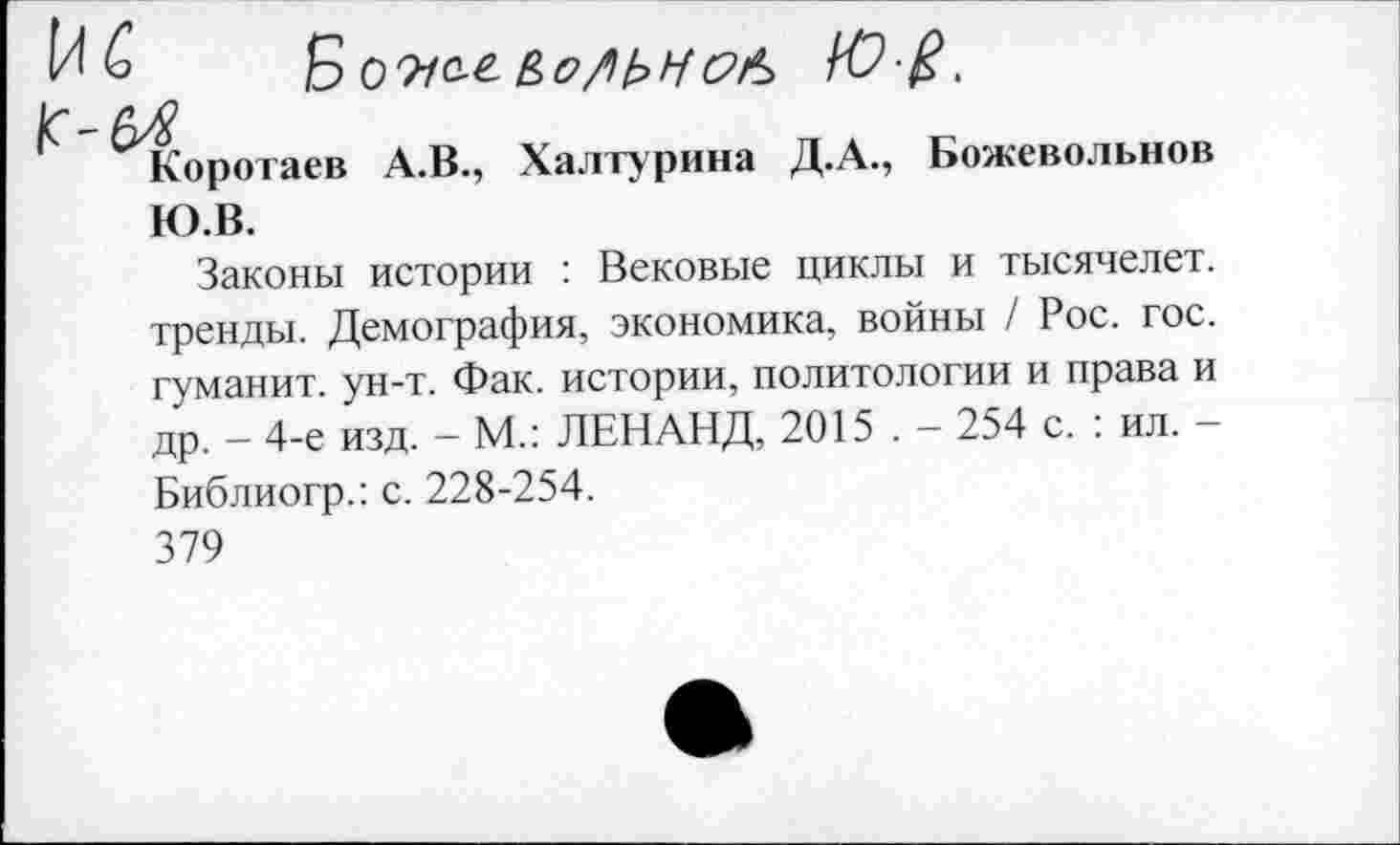 ﻿Б 09/о-г
Я
Коротаев А.В., Халтурина Д.А., Божевольнов Ю.В.
Законы истории : Вековые циклы и тысячелет. тренды. Демография, экономика, войны / Рос. гос. гуманит. ун-т. Фак. истории, политологии и права и др. - 4-е изд. - М.: ЛЕН АНД, 2015 . - 254 с. : ил. -Библиогр.: с. 228-254.
379